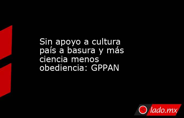 Sin apoyo a cultura país a basura y más ciencia menos obediencia: GPPAN. Noticias en tiempo real