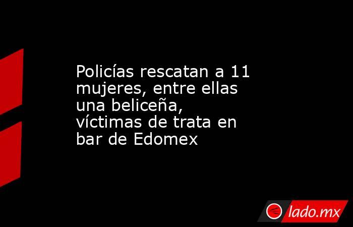 Policías rescatan a 11 mujeres, entre ellas una beliceña, víctimas de trata en bar de Edomex. Noticias en tiempo real