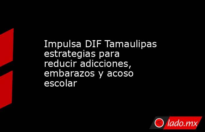 Impulsa DIF Tamaulipas estrategias para reducir adicciones, embarazos y acoso escolar. Noticias en tiempo real