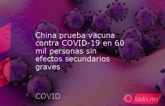 China prueba vacuna contra COVID-19 en 60 mil personas sin efectos secundarios graves. Noticias en tiempo real