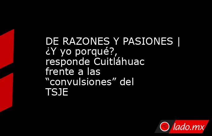 DE RAZONES Y PASIONES | ¿Y yo porqué?, responde Cuitláhuac frente a las “convulsiones” del TSJE. Noticias en tiempo real