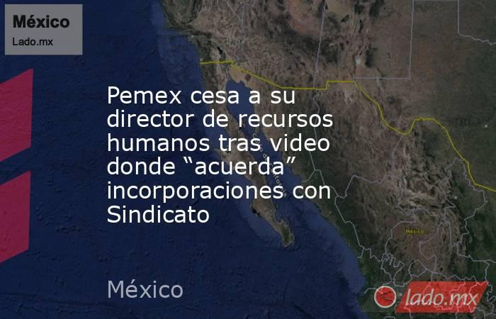 Pemex cesa a su director de recursos humanos tras video donde “acuerda” incorporaciones con Sindicato. Noticias en tiempo real