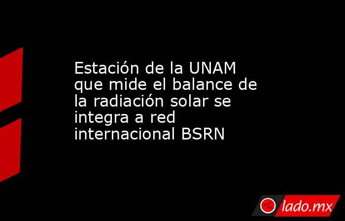 Estación de la UNAM que mide el balance de la radiación solar se integra a red internacional BSRN. Noticias en tiempo real