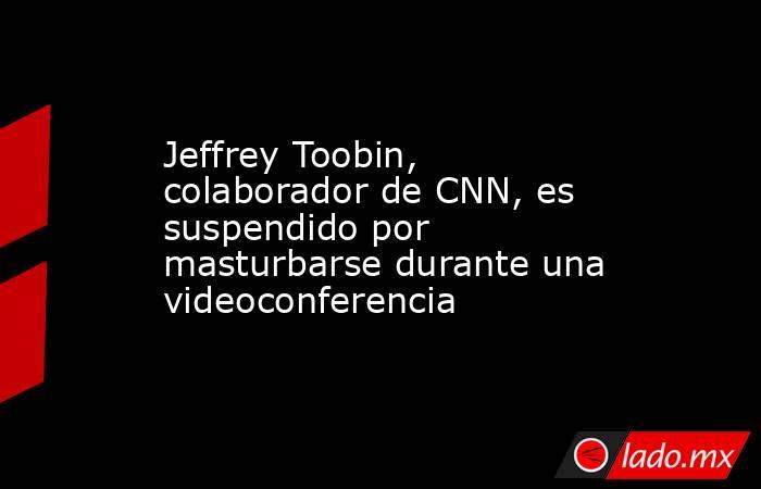 Jeffrey Toobin, colaborador de CNN, es suspendido por masturbarse durante una videoconferencia. Noticias en tiempo real