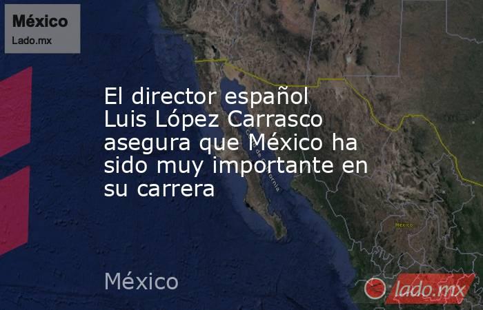 El director español Luis López Carrasco asegura que México ha sido muy importante en su carrera. Noticias en tiempo real