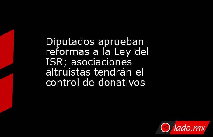 Diputados aprueban reformas a la Ley del ISR; asociaciones altruistas tendrán el control de donativos. Noticias en tiempo real
