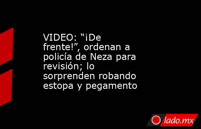 VIDEO: “¡De frente!”, ordenan a policía de Neza para revisión; lo sorprenden robando estopa y pegamento. Noticias en tiempo real