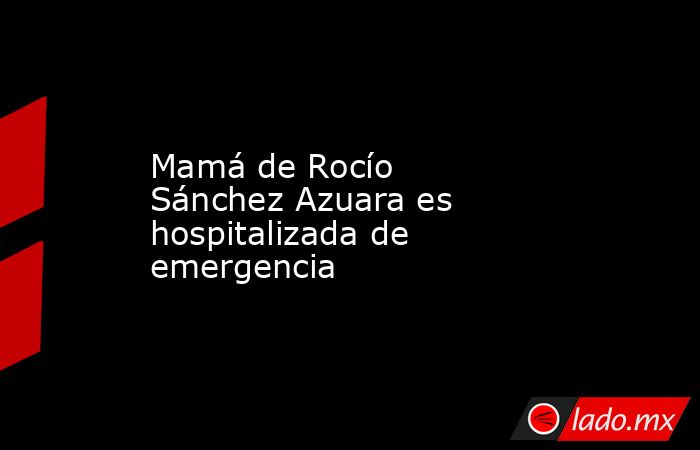 Mamá de Rocío Sánchez Azuara es hospitalizada de emergencia. Noticias en tiempo real