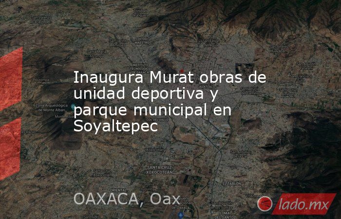 Inaugura Murat obras de unidad deportiva y parque municipal en Soyaltepec. Noticias en tiempo real