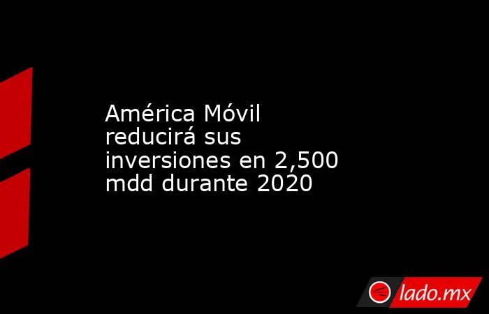 América Móvil reducirá sus inversiones en 2,500 mdd durante 2020. Noticias en tiempo real