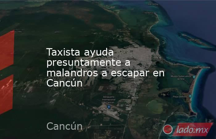 Taxista ayuda presuntamente a malandros a escapar en Cancún. Noticias en tiempo real