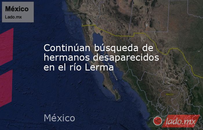 Continúan búsqueda de hermanos desaparecidos en el río Lerma. Noticias en tiempo real