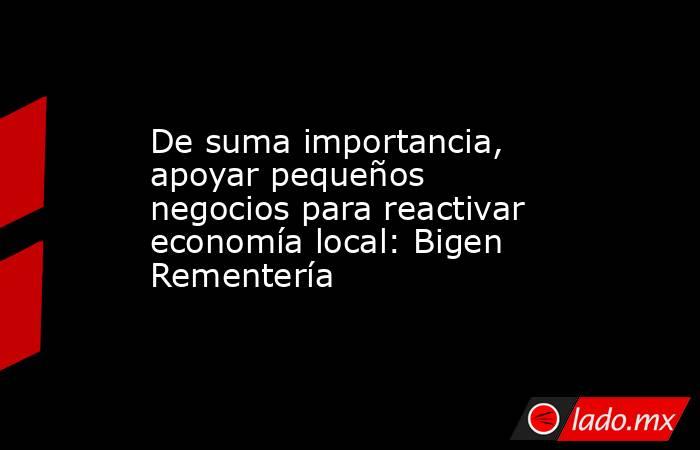 De suma importancia, apoyar pequeños negocios para reactivar economía local: Bigen Rementería. Noticias en tiempo real