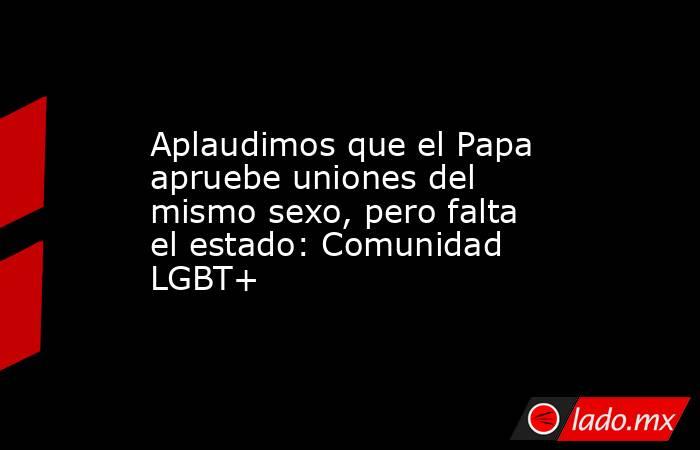 Aplaudimos que el Papa apruebe uniones del mismo sexo, pero falta el estado: Comunidad LGBT+. Noticias en tiempo real