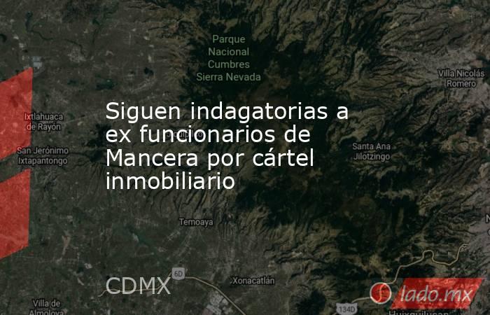 Siguen indagatorias a ex funcionarios de Mancera por cártel inmobiliario. Noticias en tiempo real