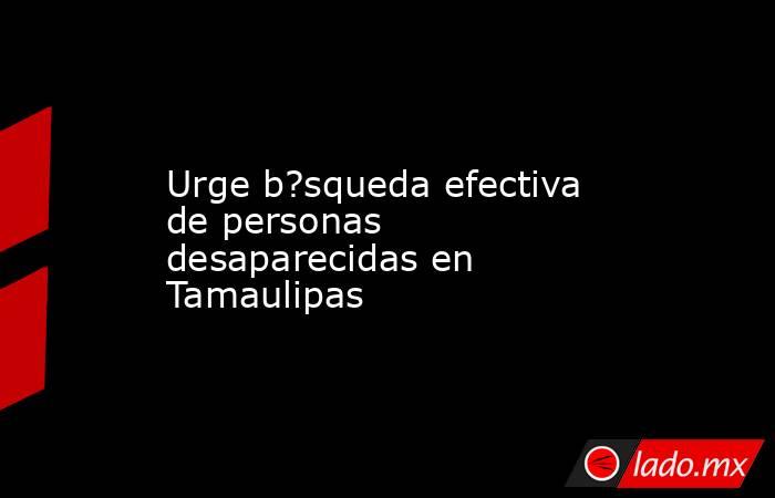 Urge b?squeda efectiva de personas desaparecidas en Tamaulipas. Noticias en tiempo real