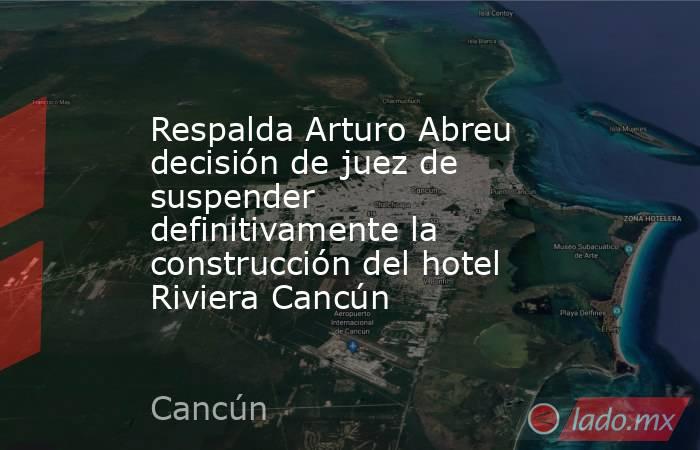 Respalda Arturo Abreu decisión de juez de suspender definitivamente la construcción del hotel Riviera Cancún. Noticias en tiempo real