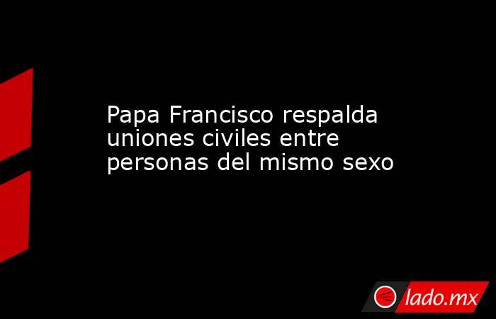 Papa Francisco respalda uniones civiles entre personas del mismo sexo. Noticias en tiempo real