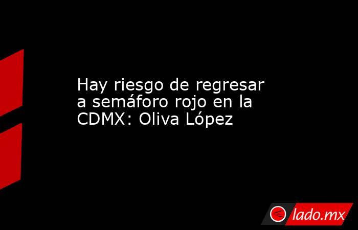 Hay riesgo de regresar a semáforo rojo en la CDMX: Oliva López. Noticias en tiempo real