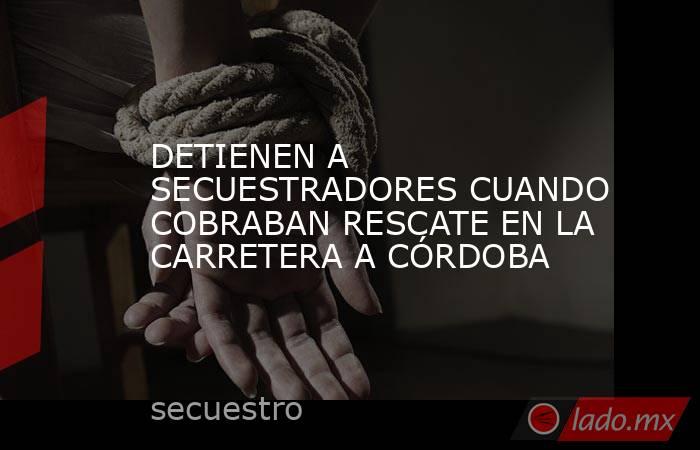 DETIENEN A SECUESTRADORES CUANDO COBRABAN RESCATE EN LA CARRETERA A CÓRDOBA. Noticias en tiempo real