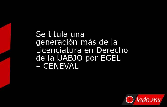 Se titula una generación más de la Licenciatura en Derecho de la UABJO por EGEL – CENEVAL. Noticias en tiempo real