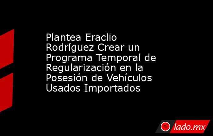 Plantea Eraclio Rodríguez Crear un Programa Temporal de Regularización en la Posesión de Vehículos Usados Importados. Noticias en tiempo real