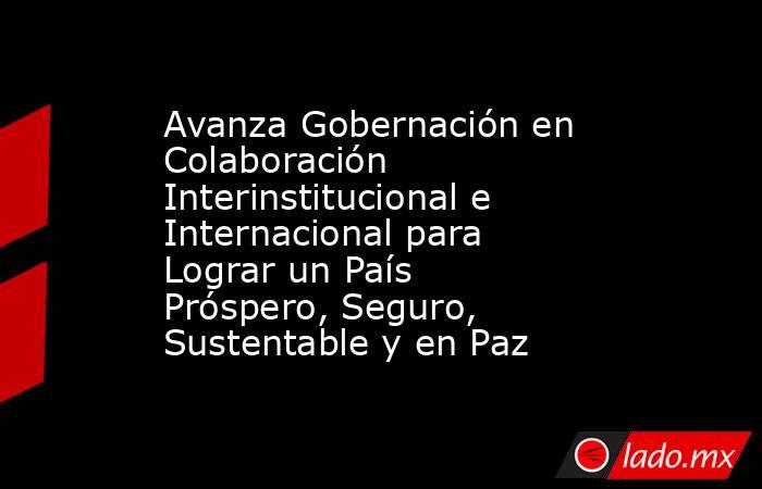 Avanza Gobernación en Colaboración Interinstitucional e Internacional para Lograr un País Próspero, Seguro, Sustentable y en Paz. Noticias en tiempo real