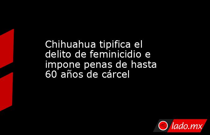 Chihuahua tipifica el delito de feminicidio e impone penas de hasta 60 años de cárcel. Noticias en tiempo real