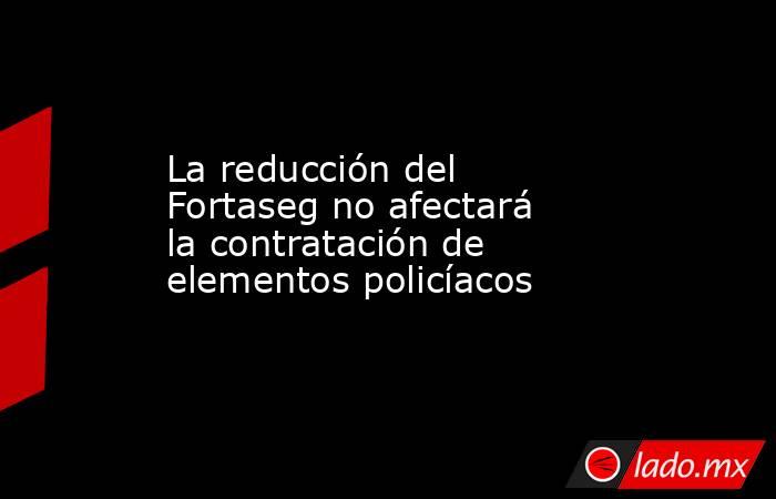 La reducción del Fortaseg no afectará la contratación de elementos policíacos. Noticias en tiempo real