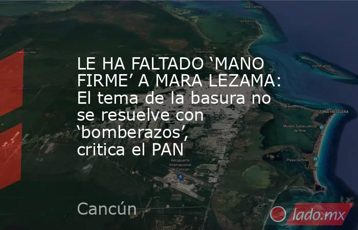 LE HA FALTADO ‘MANO FIRME’ A MARA LEZAMA: El tema de la basura no se resuelve con ‘bomberazos’, critica el PAN. Noticias en tiempo real