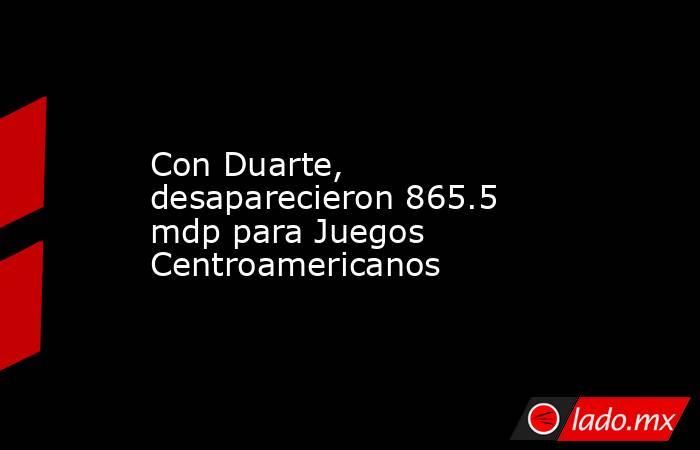 Con Duarte, desaparecieron 865.5 mdp para Juegos Centroamericanos. Noticias en tiempo real