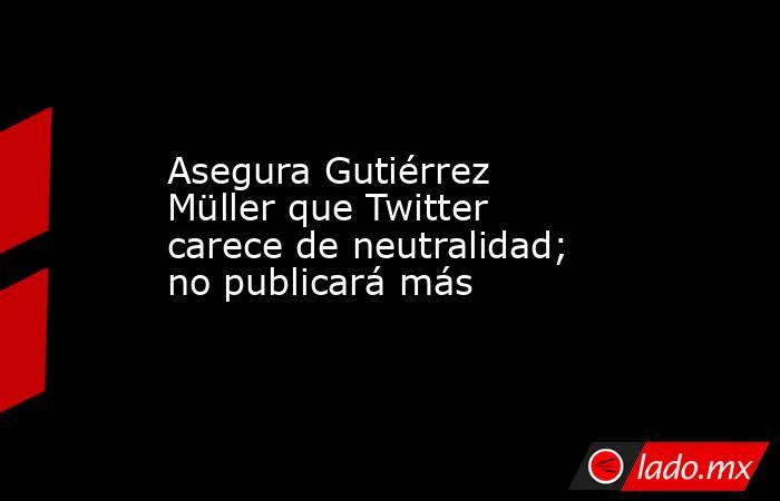 Asegura Gutiérrez Müller que Twitter carece de neutralidad; no publicará más. Noticias en tiempo real