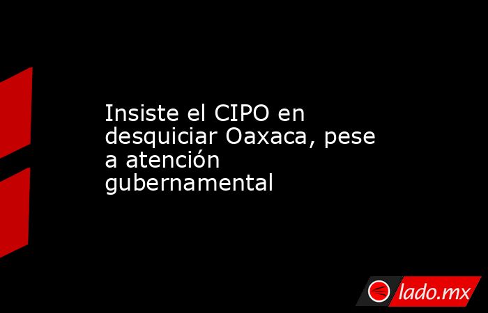 Insiste el CIPO en desquiciar Oaxaca, pese a atención gubernamental. Noticias en tiempo real