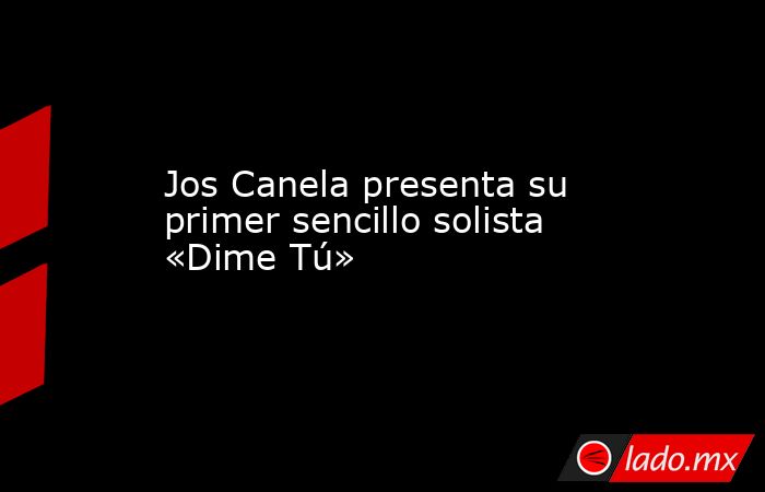 Jos Canela presenta su primer sencillo solista «Dime Tú». Noticias en tiempo real