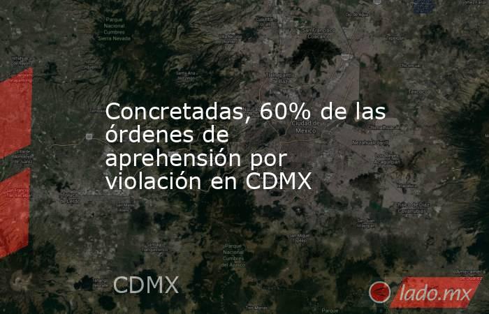 Concretadas, 60% de las órdenes de aprehensión por violación en CDMX. Noticias en tiempo real