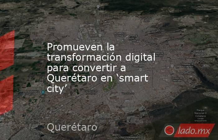 Promueven la transformación digital para convertir a Querétaro en ‘smart city’. Noticias en tiempo real