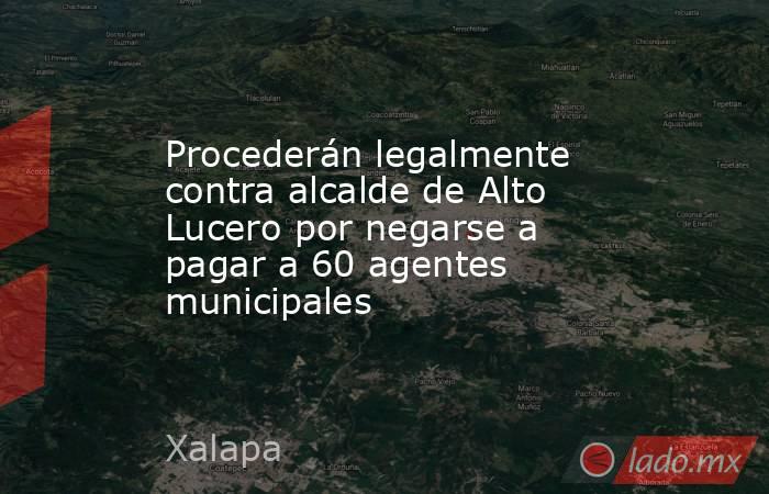 Procederán legalmente contra alcalde de Alto Lucero por negarse a pagar a 60 agentes municipales. Noticias en tiempo real