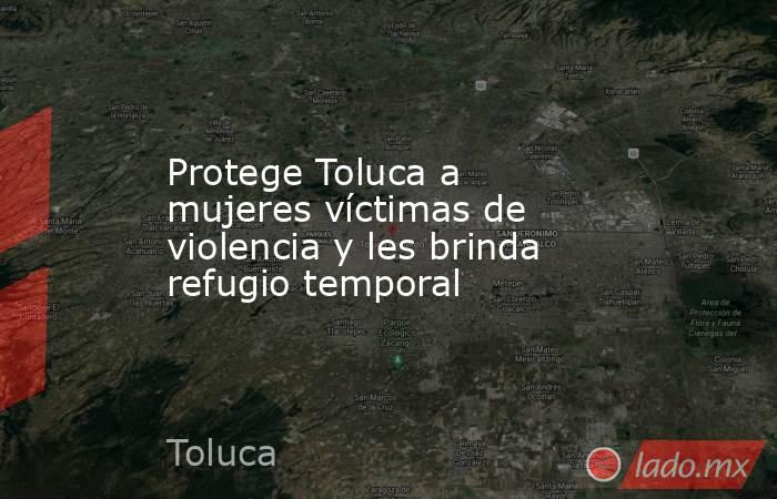 Protege Toluca a mujeres víctimas de violencia y les brinda refugio temporal. Noticias en tiempo real