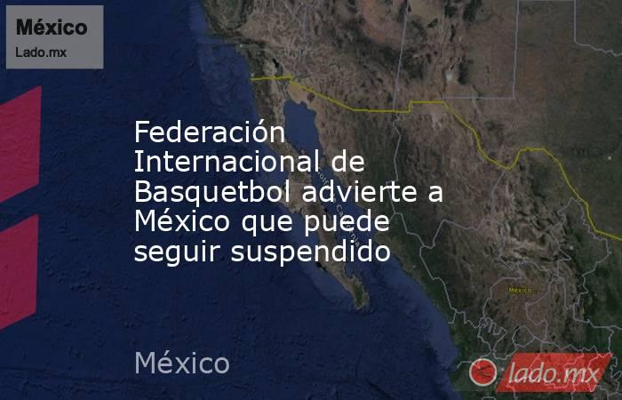 Federación Internacional de Basquetbol advierte a México que puede seguir suspendido. Noticias en tiempo real