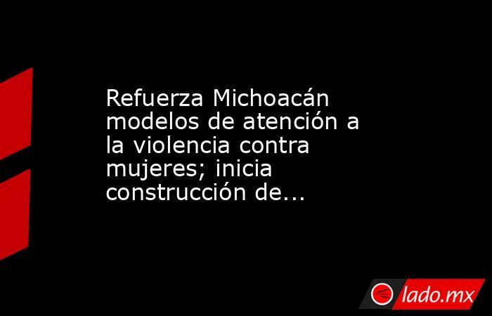 Refuerza Michoacán modelos de atención a la violencia contra mujeres; inicia construcción de.... Noticias en tiempo real