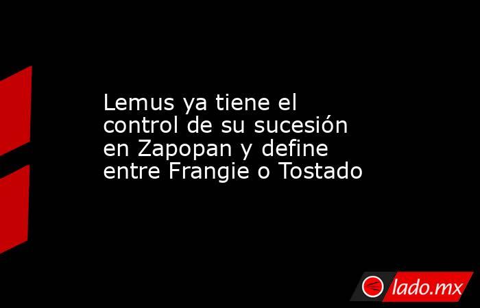 Lemus ya tiene el control de su sucesión en Zapopan y define entre Frangie o Tostado. Noticias en tiempo real