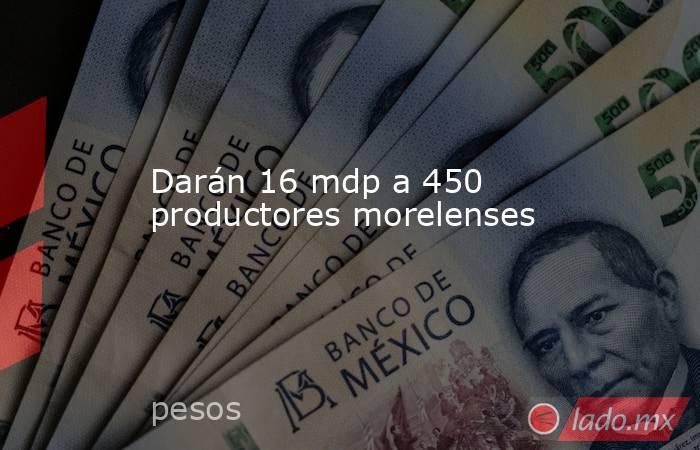 Darán 16 mdp a 450 productores morelenses. Noticias en tiempo real