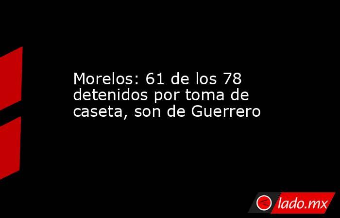 Morelos: 61 de los 78 detenidos por toma de caseta, son de Guerrero. Noticias en tiempo real