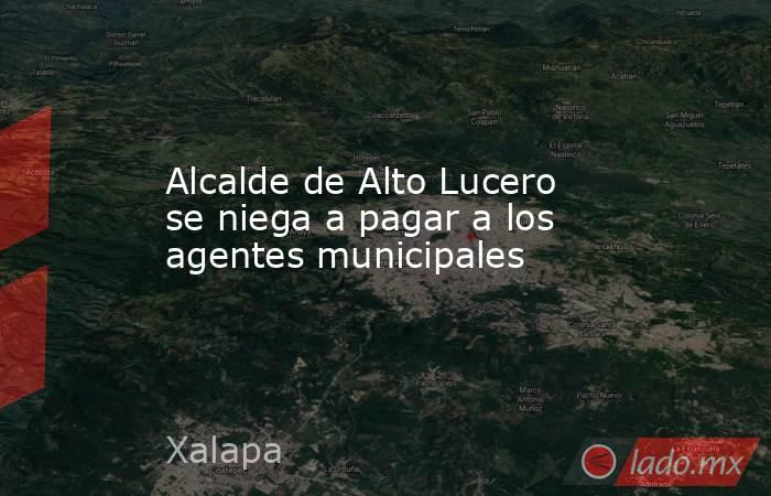 Alcalde de Alto Lucero se niega a pagar a los agentes municipales. Noticias en tiempo real