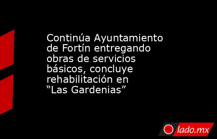 Continúa Ayuntamiento de Fortín entregando obras de servicios básicos, concluye rehabilitación en “Las Gardenias”. Noticias en tiempo real