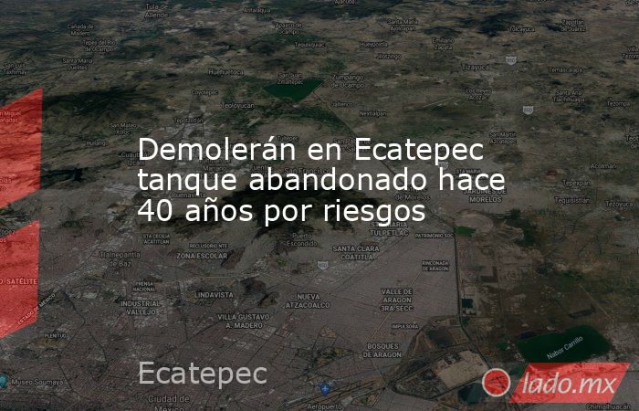 Demolerán en Ecatepec tanque abandonado hace 40 años por riesgos. Noticias en tiempo real