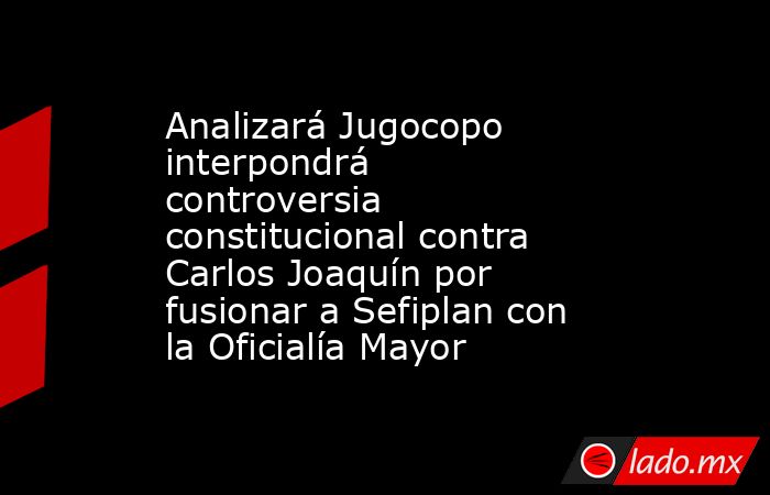 Analizará Jugocopo interpondrá controversia constitucional contra Carlos Joaquín por fusionar a Sefiplan con la Oficialía Mayor. Noticias en tiempo real