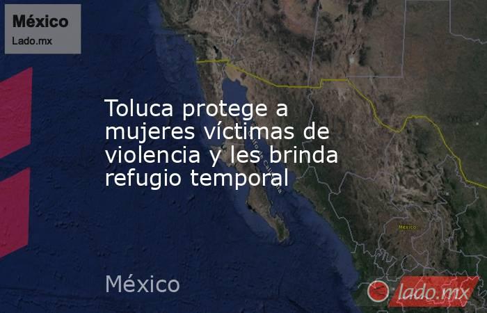 Toluca protege a mujeres víctimas de violencia y les brinda refugio temporal. Noticias en tiempo real