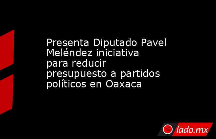 Presenta Diputado Pavel Meléndez iniciativa para reducir presupuesto a partidos políticos en Oaxaca. Noticias en tiempo real