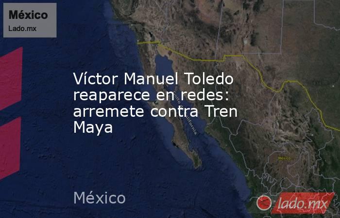 Víctor Manuel Toledo reaparece en redes: arremete contra Tren Maya. Noticias en tiempo real